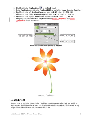 Adobe Illustrator CS5 Part 2: Vector Graphic Effects 13
2. Double-click the Gradient tool in the Tools panel.
3. In the Gradient panel, click the Gradient Fill box, and select Linear from the Type list.
4. Double-click the left Gradient Stop, and enter the RGB values 209, 228, 165.
5. Double-click the center Gradient Stop, and enter the RGB values 172, 212, 121.
6. Double-click the right Gradient Stop, and enter the RGB values 118, 184, 63.
7. Drag to position the Gradient Stops as shown in Figure 33Figure 33. See Figure
34Figure 34 for the final result.
Figure 33 – Gradient Panel Settings for the Stem
Figure 34 – Final Flower
Gloss Effect
Adding gloss to a graphic enhances the visual look. Gloss makes graphics pop out, which in a
sense takes a flat object and coverts it to a three-dimensional object. Gloss can be added to any
shape such as a button or an icon, or in this case, a ball.
 