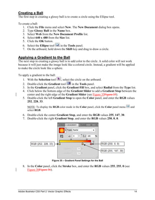 Adobe Illustrator CS5 Part 2: Vector Graphic Effects 14
Creating a Ball
The first step in creating a glossy ball is to create a circle using the Ellipse tool.
To create a ball:
1. Click the File menu and select New. The New Document dialog box opens.
2. Type Glossy Ball in the Name box.
3. Select Web from the New Document Profile list.
4. Select 640 x 480 from the Size list.
5. Click the OK button.
6. Select the Ellipse tool in the Tools panel.
7. On the artboard, hold down the Shift key and drag to draw a circle.
Applying a Gradient to the Ball
The next step in creating a glossy ball is to add color to the circle. A solid color will not work
because it will just make the image look like a colored circle. Instead, a gradient will be applied
to make the circle look like a sphere.
To apply a gradient to the ball:
1. With the Selection tool , select the circle on the artboard.
2. Double-click the Gradient tool in the Tools panel.
3. In the Gradient panel, click the Gradient Fill box, and select Radial from the Type list.
4. Click below the bottom edge of the Gradient Slider to add a Gradient Stop between the
center and the right edge of the Gradient Slider (see Figure 35Figure 35).
5. Double-click the left Gradient Stop to open the Color panel, and enter the RGB values
252, 228, 33.
NOTE: To display the RGB color mode in the Color panel, click the Color panel menu and
select RGB.
6. Double-click the center Gradient Stop, and enter the RGB values 255, 147, 30.
7. Double-click the right Gradient Stop, and enter the RGB values 250, 0, 0.
Figure 35 – Gradient Panel Settings for the Ball
8. In the Color panel, click the Stroke box, and enter the RGB values 255, 255, 0 (see
Figure 36Figure 36).
 