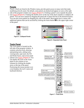 Adobe Illustrator CS5 Part 1: Introduction to Illustrator 4
Panels
Panels, which are listed in the Window menu, provide quick access to many tools that make
modifying artwork easier. By default, some panels are docked and appear as icons at the right
side of the program window (see Figure 5Figure 5). Clicking a panel’s icon expands the panel
(see Figure 6Figure 6). Clicking the double arrow at the top of the dock expands or collapses all
panels. You can move panels by dragging the panel tab or panel title bar to the desired location.
You can also resize panels by dragging any side of the panel. Most panels have a menu with
additional options that can be accessed by clicking the menu button in the upper-right corner
of the panel.
Figure 5 – Collapsed Panels
Figure 6 – Expanded Color Panel
Tools Panel
The Tools panel is located on the
left side of the program window. It
contains selection tools, drawing
and painting tools, editing tools,
viewing tools, type tools, the Fill
and Stroke boxes, and screen mode
options (see Figure 7Figure 7). You
can display the tools in the Tools
panel in one column or two
columns by clicking the double
arrow at the top of the panel.
Positioning the mouse pointer over
a tool displays the tool’s name and
keyboard shortcut.
Figure 7 – Tools Panel
 