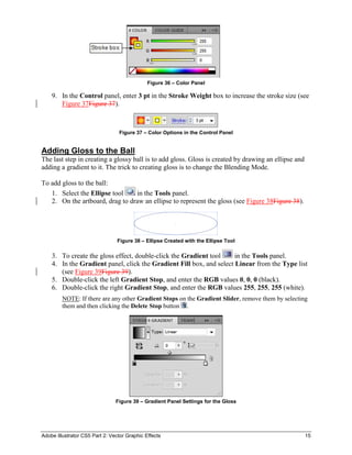 Adobe Illustrator CS5 Part 2: Vector Graphic Effects 15
Figure 36 – Color Panel
9. In the Control panel, enter 3 pt in the Stroke Weight box to increase the stroke size (see
Figure 37Figure 37).
Figure 37 – Color Options in the Control Panel
Adding Gloss to the Ball
The last step in creating a glossy ball is to add gloss. Gloss is created by drawing an ellipse and
adding a gradient to it. The trick to creating gloss is to change the Blending Mode.
To add gloss to the ball:
1. Select the Ellipse tool in the Tools panel.
2. On the artboard, drag to draw an ellipse to represent the gloss (see Figure 38Figure 38).
Figure 38 – Ellipse Created with the Ellipse Tool
3. To create the gloss effect, double-click the Gradient tool in the Tools panel.
4. In the Gradient panel, click the Gradient Fill box, and select Linear from the Type list
(see Figure 39Figure 39).
5. Double-click the left Gradient Stop, and enter the RGB values 0, 0, 0 (black).
6. Double-click the right Gradient Stop, and enter the RGB values 255, 255, 255 (white).
NOTE: If there are any other Gradient Stops on the Gradient Slider, remove them by selecting
them and then clicking the Delete Stop button .
Figure 39 – Gradient Panel Settings for the Gloss
 
