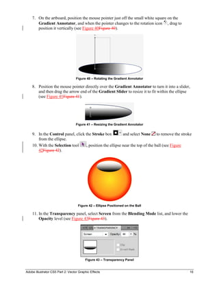 Adobe Illustrator CS5 Part 2: Vector Graphic Effects 16
7. On the artboard, position the mouse pointer just off the small white square on the
Gradient Annotator, and when the pointer changes to the rotation icon , drag to
position it vertically (see Figure 40Figure 40).
Figure 40 – Rotating the Gradient Annotator
8. Position the mouse pointer directly over the Gradient Annotator to turn it into a slider,
and then drag the arrow end of the Gradient Slider to resize it to fit within the ellipse
(see Figure 41Figure 41).
Figure 41 – Resizing the Gradient Annotator
9. In the Control panel, click the Stroke box and select None to remove the stroke
from the ellipse.
10. With the Selection tool , position the ellipse near the top of the ball (see Figure
42Figure 42).
Figure 42 – Ellipse Positioned on the Ball
11. In the Transparency panel, select Screen from the Blending Mode list, and lower the
Opacity level (see Figure 43Figure 43).
Figure 43 – Transparency Panel
 