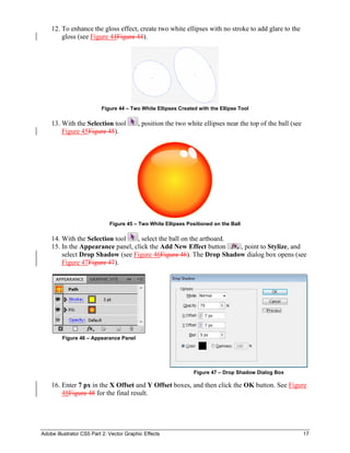 Adobe Illustrator CS5 Part 2: Vector Graphic Effects 17
12. To enhance the gloss effect, create two white ellipses with no stroke to add glare to the
gloss (see Figure 44Figure 44).
Figure 44 – Two White Ellipses Created with the Ellipse Tool
13. With the Selection tool , position the two white ellipses near the top of the ball (see
Figure 45Figure 45).
Figure 45 – Two White Ellipses Positioned on the Ball
14. With the Selection tool , select the ball on the artboard.
15. In the Appearance panel, click the Add New Effect button , point to Stylize, and
select Drop Shadow (see Figure 46Figure 46). The Drop Shadow dialog box opens (see
Figure 47Figure 47).
Figure 46 – Appearance Panel
Figure 47 – Drop Shadow Dialog Box
16. Enter 7 px in the X Offset and Y Offset boxes, and then click the OK button. See Figure
48Figure 48 for the final result.
 