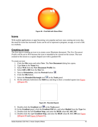 Adobe Illustrator CS5 Part 2: Vector Graphic Effects 18
Figure 48 – Final Ball with Gloss Effect
Icons
With mobile applications or apps becoming very popular and new ones coming out every day,
the need for icons has increased. Icons can be set to represent a program, an app, or even a link
to a website.
Creating an Icon
The first step in creating an icon is to create a new Illustrator document. The New Document
Profile will be set to Web because the icon is intended to be viewed on the screen. The icon
created in this lesson is a square shaped icon with a gradient fill.
To create an icon:
1. Click the File menu and select New. The New Document dialog box opens.
2. Type Icon in the Name box.
3. Select Web from the New Document Profile list.
4. Select 640 x 480 from the Size list.
5. Next to Orientation, click the Portrait button .
6. Click the OK button.
7. Select the Rounded Rectangle tool in the Tools panel.
8. On the artboard, hold down the Shift key and drag to draw a rounded square (see Figure
49Figure 49).
Figure 49 – Rounded Square
9. Double-click the Gradient tool in the Tools panel.
10. In the Gradient panel, click the Gradient Fill box, and select Radial from the Type list.
11. Double-click the left Gradient Stop, and enter the RGB values 63, 169, 245.
12. Double-click the right Gradient Stop, and enter the RGB values 0, 113, 188 (see Figure
50Figure 50 and Figure 51Figure 51).
 