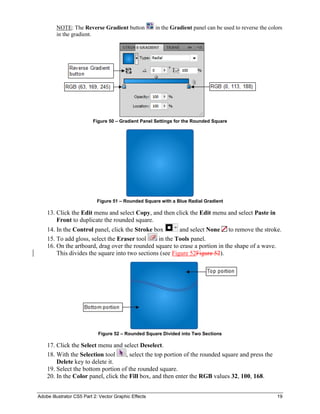 Adobe Illustrator CS5 Part 2: Vector Graphic Effects 19
NOTE: The Reverse Gradient button in the Gradient panel can be used to reverse the colors
in the gradient.
Figure 50 – Gradient Panel Settings for the Rounded Square
Figure 51 – Rounded Square with a Blue Radial Gradient
13. Click the Edit menu and select Copy, and then click the Edit menu and select Paste in
Front to duplicate the rounded square.
14. In the Control panel, click the Stroke box and select None to remove the stroke.
15. To add gloss, select the Eraser tool in the Tools panel.
16. On the artboard, drag over the rounded square to erase a portion in the shape of a wave.
This divides the square into two sections (see Figure 52Figure 52).
Figure 52 – Rounded Square Divided into Two Sections
17. Click the Select menu and select Deselect.
18. With the Selection tool , select the top portion of the rounded square and press the
Delete key to delete it.
19. Select the bottom portion of the rounded square.
20. In the Color panel, click the Fill box, and then enter the RGB values 32, 100, 168.
 