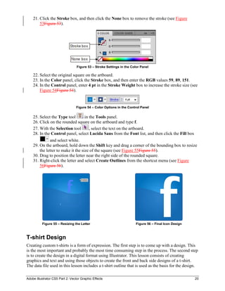Adobe Illustrator CS5 Part 2: Vector Graphic Effects 20
21. Click the Stroke box, and then click the None box to remove the stroke (see Figure
53Figure 53).
Figure 53 – Stroke Settings in the Color Panel
22. Select the original square on the artboard.
23. In the Color panel, click the Stroke box, and then enter the RGB values 59, 89, 151.
24. In the Control panel, enter 4 pt in the Stroke Weight box to increase the stroke size (see
Figure 54Figure 54).
Figure 54 – Color Options in the Control Panel
25. Select the Type tool in the Tools panel.
26. Click on the rounded square on the artboard and type f.
27. With the Selection tool , select the text on the artboard.
28. In the Control panel, select Lucida Sans from the Font list, and then click the Fill box
and select white.
29. On the artboard, hold down the Shift key and drag a corner of the bounding box to resize
the letter to make it the size of the square (see Figure 55Figure 55).
30. Drag to position the letter near the right side of the rounded square.
31. Right-click the letter and select Create Outlines from the shortcut menu (see Figure
56Figure 56).
Figure 55 – Resizing the Letter Figure 56 – Final Icon Design
T-shirt Design
Creating custom t-shirts is a form of expression. The first step is to come up with a design. This
is the most important and probably the most time consuming step in the process. The second step
is to create the design in a digital format using Illustrator. This lesson consists of creating
graphics and text and using those objects to create the front and back side designs of a t-shirt.
The data file used in this lesson includes a t-shirt outline that is used as the basis for the design.
 