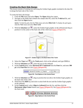Adobe Illustrator CS5 Part 2: Vector Graphic Effects 21
Creating the Back Side Design
This lesson consists of creating text and using the Golden Eagle graphic included in the data file
to design the back side of the t-shirt.
To create the back side design:
1. Click the File menu and select Open. The Open dialog box opens.
2. Navigate to the folder that contains the sample data file, select the T-shirt.ai file, and
then click the Open button.
NOTE: To hide the grid, click the View menu and select Hide Grid. To display the grid again,
click the View menu and select Show Grid.
3. With the Selection tool , select the Golden Eagle graphic on the artboard and drag to
position it in the center of the back side of the t-shirt (see Figure 57Figure 57).
Figure 57 – Golden Eagle on the Back Side of the T-shirt
4. Select the Type tool in the Tools panel, click on the artboard, and type CSULA.
5. With the Selection tool , select the text on the artboard.
6. In the Control panel, select Bernard MT Condensed from the Font list, and enter 300
pt in the Font Size box (see Figure 58Figure 58).
Figure 58 – Font Options in the Control Panel
7. With the Selection tool , drag to position the text above the Golden Eagle graphic on
the back side of the t-shirt.
8. Hold down the Shift key and click to select both the text and the Golden Eagle graphic
on the artboard.
9. In the Control panel, select Align to Artboard from the list, and then click the
Horizontal Align Center button (see Figure 59Figure 59). See Figure 60Figure 60 for
the final result.
Figure 59 – Align Options in the Control Panel
 