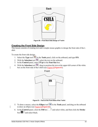 Adobe Illustrator CS5 Part 2: Vector Graphic Effects 22
Figure 60 – Final Back Side Design of T-shirt
Creating the Front Side Design
This lesson consists of creating text and a simple mouse graphic to design the front side of the t-
shirt.
To create the front side design:
1. Select the Type tool in the Tools panel, click on the artboard, and type ITS.
2. With the Selection tool , select the text on the artboard.
3. In the Control panel, enter 175 pt in the Font Size box.
4. With the Selection tool , drag to position the text at the upper-left corner of the white
box on the front side of the t-shirt (see Figure 61Figure 61).
Figure 61 – Text on the Front Side of the T-shirt
5. To draw a mouse, select the Ellipse tool in the Tools panel, and drag on the artboard
to draw an ellipse (see Figure 62Figure 62).
6. In the Control panel, click the Fill box and select white, and then click the Stroke
box and select black.
 