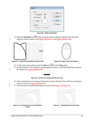 Adobe Illustrator CS5 Part 2: Vector Graphic Effects 24
Figure 66 – Reflect Dialog Box
13. With the Selection tool , drag to position the two buttons side by side within the
ellipse to create a mouse (see Figure 67Figure 67 and Figure 68Figure 68).
Figure 67 – Positioning the Buttons Side by Side Figure 68 – Mouse with Two Buttons
14. To draw the mouse chord, select the Pen tool in the Tools panel.
15. On the artboard, click to add two anchor points to form a small horizontal line on top of
the ellipse (see Figure 69Figure 69).
Figure 69 – Small Line Created with the Pen Tool
16. Click and hold down the mouse button above and to the left of the small line and drag to
create a curve (see Figure 70Figure 70).
17. Click the newly created anchor point to reset it (see Figure 71Figure 71).
Figure 70 – Creating the Curve of the Mouse
Chord
Figure 71 – Resetting the Anchor Point
 