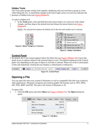 Adobe Illustrator CS5 Part 1: Introduction to Illustrator 5
Hidden Tools
The Tools panel groups similar tools together, displaying only one tool from a group at a time
while hiding the rest. A small black triangle at the lower-right corner of a tool icon indicates the
presence of hidden tools (see Figure 8Figure 8).
To select a hidden tool:
1. In the Tools panel, click and hold down the mouse button on a tool icon with a black
triangle, and then drag to the desired tool and release the mouse button (see Figure
9Figure 9).
NOTE: The selected tool replaces the default tool in that slot until another tool is selected.
Figure 8 – Black Triangle on a Tool Icon
Figure 9 – Hidden Tools Menu
Control Panel
By default, the Control panel appears below the Menu bar (see Figure 10Figure 10). It provides
quick access to options related to the selected object or tool. The options displayed in the Control
panel vary depending on the type of object or tool that is selected. When text in the Control panel
is blue and underlined, clicking the text displays a related panel or dialog box.
Figure 10 – Control Panel
Opening a File
You can open files that were created in Illustrator as well as compatible files that were created in
other applications. Illustrator recognizes all common graphic file formats such as TIFF, JPEG,
GIF, PNG, BMP, and PSD. The native file format of Illustrator is AI.
To open a file:
1. Click the File menu and select Open (see Figure 11Figure 11). The Open dialog box
opens.
Figure 11 – File Menu
 