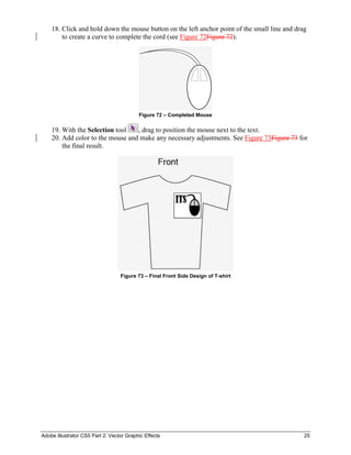 Adobe Illustrator CS5 Part 2: Vector Graphic Effects 25
18. Click and hold down the mouse button on the left anchor point of the small line and drag
to create a curve to complete the cord (see Figure 72Figure 72).
Figure 72 – Completed Mouse
19. With the Selection tool , drag to position the mouse next to the text.
20. Add color to the mouse and make any necessary adjustments. See Figure 73Figure 73 for
the final result.
Figure 73 – Final Front Side Design of T-shirt
 