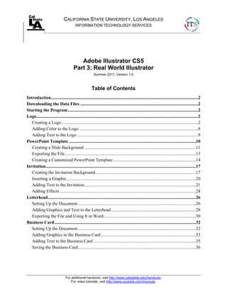 For additional handouts, visit http://www.calstatela.edu/handouts.
For video tutorials, visit http://www.youtube.com/mycsula.
CALIFORNIA STATE UNIVERSITY, LOS ANGELES
INFORMATION TECHNOLOGY SERVICES
Adobe Illustrator CS5
Part 3: Real World Illustrator
Summer 2011, Version 1.0
Table of Contents
Introduction....................................................................................................................................2
Downloading the Data Files ..........................................................................................................2
Starting the Program.....................................................................................................................2
Logo.................................................................................................................................................2
Creating a Logo...........................................................................................................................2
Adding Color to the Logo ...........................................................................................................8
Adding Text to the Logo.............................................................................................................9
PowerPoint Template ..................................................................................................................10
Creating a Slide Background ....................................................................................................11
Exporting the File......................................................................................................................13
Creating a Customized PowerPoint Template ..........................................................................14
Invitation.......................................................................................................................................17
Creating the Invitation Background..........................................................................................17
Inserting a Graphic....................................................................................................................20
Adding Text to the Invitation....................................................................................................21
Adding Effects ..........................................................................................................................24
Letterhead.....................................................................................................................................26
Setting Up the Document..........................................................................................................26
Adding Graphics and Text to the Letterhead ............................................................................28
Exporting the File and Using It in Word...................................................................................30
Business Card...............................................................................................................................32
Setting Up the Document..........................................................................................................32
Adding Graphics to the Business Card .....................................................................................33
Adding Text to the Business Card ............................................................................................35
Saving the Business Card..........................................................................................................36
 