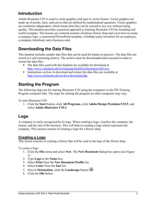 Adobe Illustrator CS5 Part 3: Real World Illustrator 2
Introduction
Adobe Illustrator CS5 is used to create graphics and type in vector format. Vector graphics are
made up of points, lines, and curves that are defined by mathematical equations. Vector graphics
are resolution independent, which means that they can be resized to any size without losing
quality. This handout provides a practical approach to learning Illustrator CS5 by including real
world examples. The lessons are centered around a fictitious flower shop and cover how to create
a company logo, a customized PowerPoint template, a birthday party invitation for an employee,
a company letterhead, and a business card.
Downloading the Data Files
This handout includes sample data files that can be used for hands-on practice. The data files are
stored in a self-extracting archive. The archive must be downloaded and executed in order to
extract the data files.
 The data files used with this handout are available for download at
http://www.calstatela.edu/its/training/datafiles/illustratorcs5p3.exe.
 Instructions on how to download and extract the data files are available at
http://www.calstatela.edu/its/docs/download.php.
Starting the Program
The following steps are for starting Illustrator CS5 using the computers in the ITS Training
Program computer labs. The steps for starting the program on other computers may vary.
To start Illustrator CS5:
1. Click the Start button, click All Programs, click Adobe Design Premium CS5.5, and
select Adobe Illustrator CS5.1.
Logo
A company is easily recognized by its logo. When creating a logo, visualize the company, the
clients, and the aim of the business. This will help in creating a logo which represents the
company. This section consists of creating a logo for a flower shop.
Creating a Logo
This lesson consists of creating a flower that will be used in the logo of the flower shop.
To create a logo:
1. Click the File menu and select New. The New Document dialog box opens (see Figure
1).
2. Type Logo in the Name box.
3. Select Print from the New Document Profile list.
4. Select Letter from the Size list.
5. Next to Orientation, click the Landscape button .
6. Click the OK button.
 