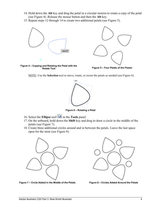 Adobe Illustrator CS5 Part 3: Real World Illustrator 4
14. Hold down the Alt key and drag the petal in a circular motion to rotate a copy of the petal
(see Figure 4). Release the mouse button and then the Alt key.
15. Repeat steps 12 through 14 to create two additional petals (see Figure 5).
Figure 4 – Copying and Rotating the Petal with the
Rotate Tool Figure 5 – Four Petals of the Flower
NOTE: Use the Selection tool to move, rotate, or resize the petals as needed (see Figure 6).
Figure 6 – Rotating a Petal
16. Select the Ellipse tool in the Tools panel.
17. On the artboard, hold down the Shift key and drag to draw a circle in the middle of the
petals (see Figure 7).
18. Create three additional circles around and in between the petals. Leave the last space
open for the stem (see Figure 8).
Figure 7 – Circle Added in the Middle of the Petals Figure 8 – Circles Added Around the Petals
 