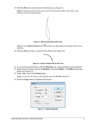 Adobe Illustrator CS5 Part 3: Real World Illustrator 5
19. With the Pen tool, draw the stem of the flower (see Figure 9).
NOTE: Clicking an anchor point removes one of the direction handles. This removes any
influence on the next anchor point.
Figure 9 – Stem Created with the Pen Tool
NOTE: Use the Direct Selection tool to make any adjustments to the shape of the curved
segments.
20. With the Pen tool, draw a branch for the flower (see Figure 10).
Figure 10 – Branch Created with the Pen Tool
21. To create the second branch, with the Selection tool, select the branch on the artboard.
22. Right-click the branch, point to Transform, and select Reflect. The Reflect dialog box
opens (see Figure 11).
23. Under Axis, select the Vertical option.
NOTE: To preview the effect on the artboard, select the Preview check box.
24. Click the Copy button to duplicate the branch.
Figure 11 – Reflect Dialog Box
 