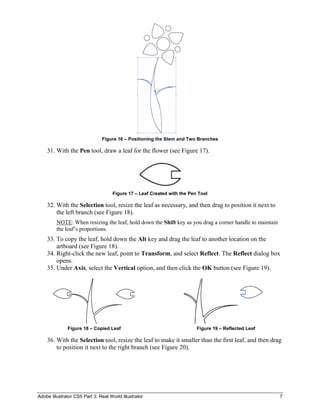 Adobe Illustrator CS5 Part 3: Real World Illustrator 7
Figure 16 – Positioning the Stem and Two Branches
31. With the Pen tool, draw a leaf for the flower (see Figure 17).
Figure 17 – Leaf Created with the Pen Tool
32. With the Selection tool, resize the leaf as necessary, and then drag to position it next to
the left branch (see Figure 18).
NOTE: When resizing the leaf, hold down the Shift key as you drag a corner handle to maintain
the leaf’s proportions.
33. To copy the leaf, hold down the Alt key and drag the leaf to another location on the
artboard (see Figure 18).
34. Right-click the new leaf, point to Transform, and select Reflect. The Reflect dialog box
opens.
35. Under Axis, select the Vertical option, and then click the OK button (see Figure 19).
Figure 18 – Copied Leaf Figure 19 – Reflected Leaf
36. With the Selection tool, resize the leaf to make it smaller than the first leaf, and then drag
to position it next to the right branch (see Figure 20).
 