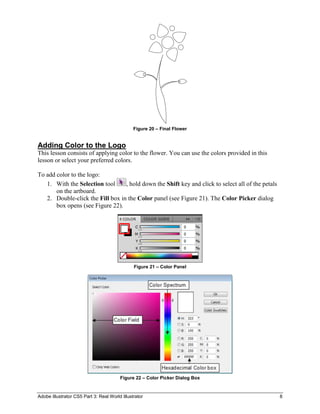 Adobe Illustrator CS5 Part 3: Real World Illustrator 8
Figure 20 – Final Flower
Adding Color to the Logo
This lesson consists of applying color to the flower. You can use the colors provided in this
lesson or select your preferred colors.
To add color to the logo:
1. With the Selection tool , hold down the Shift key and click to select all of the petals
on the artboard.
2. Double-click the Fill box in the Color panel (see Figure 21). The Color Picker dialog
box opens (see Figure 22).
Figure 21 – Color Panel
Figure 22 – Color Picker Dialog Box
 