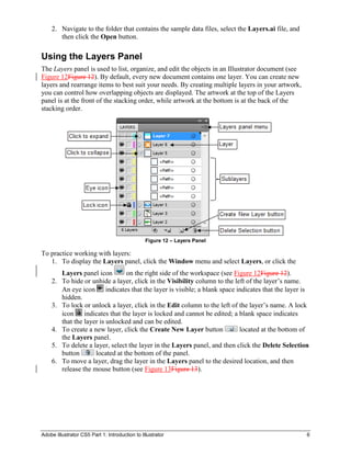 Adobe Illustrator CS5 Part 1: Introduction to Illustrator 6
2. Navigate to the folder that contains the sample data files, select the Layers.ai file, and
then click the Open button.
Using the Layers Panel
The Layers panel is used to list, organize, and edit the objects in an Illustrator document (see
Figure 12Figure 12). By default, every new document contains one layer. You can create new
layers and rearrange items to best suit your needs. By creating multiple layers in your artwork,
you can control how overlapping objects are displayed. The artwork at the top of the Layers
panel is at the front of the stacking order, while artwork at the bottom is at the back of the
stacking order.
Figure 12 – Layers Panel
To practice working with layers:
1. To display the Layers panel, click the Window menu and select Layers, or click the
Layers panel icon on the right side of the workspace (see Figure 12Figure 12).
2. To hide or unhide a layer, click in the Visibility column to the left of the layer’s name.
An eye icon indicates that the layer is visible; a blank space indicates that the layer is
hidden.
3. To lock or unlock a layer, click in the Edit column to the left of the layer’s name. A lock
icon indicates that the layer is locked and cannot be edited; a blank space indicates
that the layer is unlocked and can be edited.
4. To create a new layer, click the Create New Layer button located at the bottom of
the Layers panel.
5. To delete a layer, select the layer in the Layers panel, and then click the Delete Selection
button located at the bottom of the panel.
6. To move a layer, drag the layer in the Layers panel to the desired location, and then
release the mouse button (see Figure 13Figure 13).
 