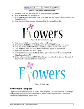 Adobe Illustrator CS5 Part 3: Real World Illustrator 10
Figure 25 – Font Options in the Control Panel
5. Select the Type tool, and then click on the artboard and type owers.
6. With the Selection tool, select the text.
7. In the Control panel, change the value in the Font Size box to match the size of the letter
F (see Figure 25).
8. Drag to position the text on the right side of the flower (see Figure 26).
Figure 26 – Word Added to the Logo
9. Hold down the Shift key and click to select both F and owers.
10. Double-click the Fill box in the Color panel. The Color Picker dialog box opens.
11. Enter 27AAE1 in the Hexadecimal Color box, and then click the OK button.
12. Click the Select menu and select All to select all the objects on the artboard.
13. Right-click the flower and select Group.
14. In the Control panel, click the Horizontal Align Center button and the Vertical
Align Center button .
15. On the artboard, hold down Shift+Alt and drag a corner handle to decrease the size to fit
the artboard. See Figure 27 for the final result.
Figure 27 – Final Logo
PowerPoint Template
Graphics created in Illustrator can be used in other programs. This section consists of creating a
background graphic in Illustrator, exporting the graphic, and using it to create a customized
PowerPoint template for the flower shop.
 