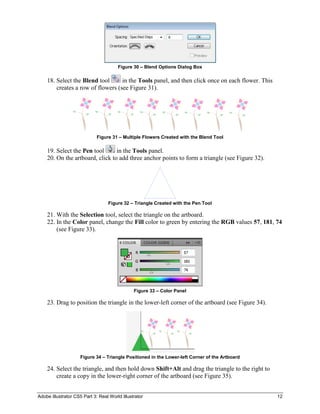 Adobe Illustrator CS5 Part 3: Real World Illustrator 12
Figure 30 – Blend Options Dialog Box
18. Select the Blend tool in the Tools panel, and then click once on each flower. This
creates a row of flowers (see Figure 31).
Figure 31 – Multiple Flowers Created with the Blend Tool
19. Select the Pen tool in the Tools panel.
20. On the artboard, click to add three anchor points to form a triangle (see Figure 32).
Figure 32 – Triangle Created with the Pen Tool
21. With the Selection tool, select the triangle on the artboard.
22. In the Color panel, change the Fill color to green by entering the RGB values 57, 181, 74
(see Figure 33).
Figure 33 – Color Panel
23. Drag to position the triangle in the lower-left corner of the artboard (see Figure 34).
Figure 34 – Triangle Positioned in the Lower-left Corner of the Artboard
24. Select the triangle, and then hold down Shift+Alt and drag the triangle to the right to
create a copy in the lower-right corner of the artboard (see Figure 35).
 