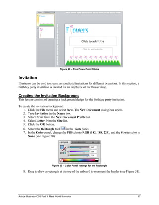 Adobe Illustrator CS5 Part 3: Real World Illustrator 17
Figure 49 – Final PowerPoint Slides
Invitation
Illustrator can be used to create personalized invitations for different occasions. In this section, a
birthday party invitation is created for an employee of the flower shop.
Creating the Invitation Background
This lesson consists of creating a background design for the birthday party invitation.
To create the invitation background:
1. Click the File menu and select New. The New Document dialog box opens.
2. Type Invitation in the Name box.
3. Select Print from the New Document Profile list.
4. Select Letter from the Size list.
5. Click the OK button.
6. Select the Rectangle tool in the Tools panel.
7. In the Color panel, change the Fill color to RGB (142, 188, 229), and the Stroke color to
None (see Figure 50).
Figure 50 – Color Panel Settings for the Rectangle
8. Drag to draw a rectangle at the top of the artboard to represent the header (see Figure 51).
 