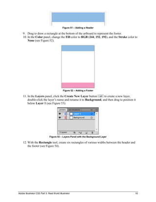 Adobe Illustrator CS5 Part 3: Real World Illustrator 18
Figure 51 – Adding a Header
9. Drag to draw a rectangle at the bottom of the artboard to represent the footer.
10. In the Color panel, change the Fill color to RGB (244, 152, 192), and the Stroke color to
None (see Figure 52).
Figure 52 – Adding a Footer
11. In the Layers panel, click the Create New Layer button to create a new layer,
double-click the layer’s name and rename it to Background, and then drag to position it
below Layer 1 (see Figure 53).
Figure 53 – Layers Panel with the Background Layer
12. With the Rectangle tool, create six rectangles of various widths between the header and
the footer (see Figure 54).
 