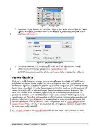 Adobe Illustrator CS5 Part 1: Introduction to Illustrator 7
Figure 13 – Moving Layers
7. To rename a layer, double-click the layer’s name in the Layers panel to open the Layer
Options dialog box, type a new name in the Name box, and then click the OK button
(see Figure 14Figure 14).
Figure 14 – Layer Options Dialog Box
8. To display sublayers, click the triangle to the left of the layer’s name. To hide
sublayers, click the triangle again (see Figure 12Figure 12).
NOTE: If no triangle appears to the left of a layer’s name, the layer does not have sublayers.
Vectors Graphics
Illustrator is an ideal program to create vector graphics because it includes tools and features
designed for vector use. Vector graphics are made up of points, lines, and curves defined by
mathematical equations. Since vector graphics are resolution independent, you can freely modify
them without losing detail or clarity. Raster images, on the other hand, use a rectangular grid of
picture elements (pixels) to represent images. Raster images are resolution dependent. As a
result, they can lose detail and appear jagged if they are scaled to high magnifications. In
general, use Illustrator if you need to create art or type with clean lines that look good at any
magnification; use Photoshop for images that need pixel editing, color correcting, painting, and
other special effects. Figure 15Figure 15 is an example of an image created in Illustrator. The
difference between a vector graphic and a raster image can be seen in Figure 16Figure 16 and
Figure 17Figure 17 respectively. When magnified, the vector graphic maintains its quality, but
the raster image looks pixelated.
NOTE: Figure 16Figure 16 and Figure 17Figure 17 are the same image. One is converted to a raster.
 
