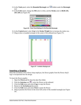 Adobe Illustrator CS5 Part 3: Real World Illustrator 20
14. In the Tools panel, select the Rounded Rectangle tool hidden under the Rectangle
tool.
15. In the Color panel, change the Fill color to white, and the Stroke color to RGB (236,
245, 228 (see Figure 56).
Figure 56 – Color Panel Settings for the Rounded Rectangle
16. In the Control panel, enter 14 pt in the Stroke Weight box to increase the stroke size.
17. Drag to draw a rounded rectangle in the center of the artboard (see Figure 57).
Figure 57 – Invitation Background
Inserting a Graphic
Since this invitation is for a flower shop employee, the flower graphic from the flower shop’s
logo is incorporated into the design.
To insert the flower graphic:
1. Open the Flower.ai file from the data files folder.
2. With the Selection tool , select the flower on the artboard.
3. Click the Edit menu and select Copy to copy the flower.
4. Return to the Invitation.ai document.
5. Click the Edit menu and select Paste to paste the flower.
6. Drag to position the flower in the lower-left corner of the rounded rectangle (see Figure
58).
 