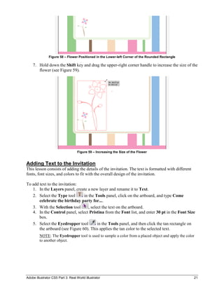 Adobe Illustrator CS5 Part 3: Real World Illustrator 21
Figure 58 – Flower Positioned in the Lower-left Corner of the Rounded Rectangle
7. Hold down the Shift key and drag the upper-right corner handle to increase the size of the
flower (see Figure 59).
Figure 59 – Increasing the Size of the Flower
Adding Text to the Invitation
This lesson consists of adding the details of the invitation. The text is formatted with different
fonts, font sizes, and colors to fit with the overall design of the invitation.
To add text to the invitation:
1. In the Layers panel, create a new layer and rename it to Text.
2. Select the Type tool in the Tools panel, click on the artboard, and type Come
celebrate the birthday party for....
3. With the Selection tool , select the text on the artboard.
4. In the Control panel, select Pristina from the Font list, and enter 30 pt in the Font Size
box.
5. Select the Eyedropper tool in the Tools panel, and then click the tan rectangle on
the artboard (see Figure 60). This applies the tan color to the selected text.
NOTE: The Eyedropper tool is used to sample a color from a placed object and apply the color
to another object.
 
