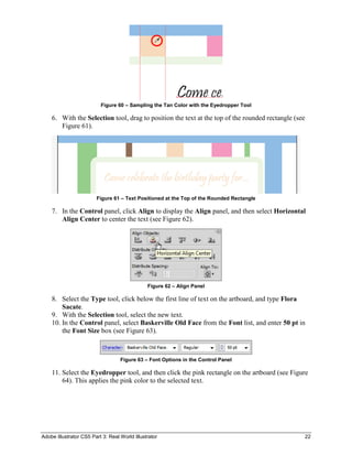 Adobe Illustrator CS5 Part 3: Real World Illustrator 22
Figure 60 – Sampling the Tan Color with the Eyedropper Tool
6. With the Selection tool, drag to position the text at the top of the rounded rectangle (see
Figure 61).
Figure 61 – Text Positioned at the Top of the Rounded Rectangle
7. In the Control panel, click Align to display the Align panel, and then select Horizontal
Align Center to center the text (see Figure 62).
Figure 62 – Align Panel
8. Select the Type tool, click below the first line of text on the artboard, and type Flora
Sacate.
9. With the Selection tool, select the new text.
10. In the Control panel, select Baskerville Old Face from the Font list, and enter 50 pt in
the Font Size box (see Figure 63).
Figure 63 – Font Options in the Control Panel
11. Select the Eyedropper tool, and then click the pink rectangle on the artboard (see Figure
64). This applies the pink color to the selected text.
 