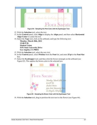 Adobe Illustrator CS5 Part 3: Real World Illustrator 23
Figure 64 – Sampling the Pink Color with the Eyedropper Tool
12. With the Selection tool, select the text.
13. In the Control panel, click Align to display the Align panel, and then select Horizontal
Align Center to center the text.
14. Select the Type tool, click on the artboard, and type the following text:
Monday, March 28th, 2011
12:00 P.M.
Student Union
5151 State University Drive
Los Angeles, CA 90032
15. With the Selection tool, select the new text.
16. In the Control panel, select Pristina from the Font list, and enter 25 pt in the Font Size
box.
17. Select the Eyedropper tool, and then click the brown rectangle on the artboard (see
Figure 65). This applies the brown color to the selected text.
Figure 65 – Sampling the Brown Color with the Eyedropper Tool
18. With the Selection tool, drag to position the text next to the flower (see Figure 66).
 