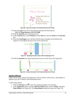 Adobe Illustrator CS5 Part 3: Real World Illustrator 24
Figure 66 – Date and Location Text Positioned Next to the Flower
19. Select the Type tool, click on the artboard, and type the following text:
R.S.V.P. Bogo Bonanza, (323) 343-3000
20. With the Selection tool, select the new text.
21. In the Control panel, select Pristina from the Font list, and enter 20 pt in the Font Size
box.
22. Select the Eyedropper tool, and then click the green rectangle on the artboard (see
Figure 67). This applies the green color to the selected text.
Figure 67 – Sampling the Green Color with the Eyedropper Tool
23. With the Selection tool, drag to position the text next to the flower (see Figure 68).
Figure 68 – Contact Information Text Positioned Next to the Flower
Adding Effects
Effects can be used to enhance the appearance of the invitation. In this lesson, a drop shadow is
applied to give the invitation a three-dimensional look.
To add a drop shadow:
1. With the Selection tool , select the rounded rectangle on the artboard.
2. In the Appearance panel, click the Add New Effect button, point to Stylize, and select
Drop Shadow (see Figure 69). The Drop Shadow dialog box opens (see Figure 70).
 
