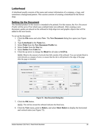 Adobe Illustrator CS5 Part 3: Real World Illustrator 26
Letterhead
A letterhead usually consists of the name and contact information of a company, a logo, and
sometimes a background pattern. This section consists of creating a letterhead for the flower
shop.
Setting Up the Document
The finished product in this lesson is intended to be printed. For this reason, the New Document
Profile will be set to Print which uses a default letter size artboard. After creating a new
document, guides are placed on the artboard to help align text and graphic objects that will be
added in the next lesson.
To set up the document:
1. Click the File menu and select New. The New Document dialog box opens (see Figure
72).
2. Type Letterhead in the Name box.
3. Select Print from the New Document Profile list.
4. Select Letter from the Size list.
5. Select Inches from Units list.
6. Click the up arrow to change the Bleed for all sides to 0.125 in.
NOTE: Bleed is the amount of artwork that falls outside of the artboard. You can include bleed in
your artwork as a margin of error, to ensure that the ink is still printed to the edge of the page
after the page is trimmed.
Figure 72 – New Document Dialog Box
7. Click the OK button.
NOTE: The red line around the artboard indicates the bleed area.
8. Click the View menu, point to Rulers, and select Show Rulers to display the horizontal
and vertical rulers (see Figure 73).
 