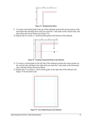 Adobe Illustrator CS5 Part 3: Real World Illustrator 27
Figure 73 – Displaying the Rulers
9. To create a horizontal guide at the top of the artboard, position the mouse pointer on the
horizontal ruler and drag down until you reach the 1 inch mark on the vertical ruler, and
then release the mouse button (see Figure 74).
10. Repeat step 9 to create a 1 inch horizontal guide at the bottom of the artboard.
Figure 74 – Creating a Horizontal Guide on the Artboard
11. To create a vertical guide on the left side of the artboard, position the mouse pointer on
the vertical ruler and drag to the right until you reach the 1 inch mark on the horizontal
ruler, and then release the mouse button.
12. Repeat step 11 to create a 1 inch vertical guide on the right side of the artboard. See
Figure 75 for the final result.
Figure 75 – Four Guides Placed on the Artboard
 