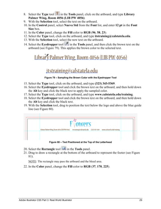 Adobe Illustrator CS5 Part 3: Real World Illustrator 29
8. Select the Type tool in the Tools panel, click on the artboard, and type Library
Palmer Wing, Room 4056 (LIB PW 4056).
9. With the Selection tool, select the text on the artboard.
10. In the Control panel, select Nueva Std from the Font list, and enter 12 pt in the Font
Size box.
11. In the Color panel, change the Fill color to RGB (96, 58, 23).
12. Select the Type tool, click on the artboard, and type itstraining@calstatela.edu.
13. With the Selection tool, select the new text on the artboard.
14. Select the Eyedropper tool in the Tools panel, and then click the brown text on the
artboard (see Figure 79). This applies the brown color to the selected text.
Figure 79 – Sampling the Brown Color with the Eyedropper Tool
15. Select the Type tool, click on the artboard, and type (323) 343-5369.
16. Select the Eyedropper tool and click the brown text on the artboard, and then hold down
the Alt key and click the black text to apply the sampled color.
17. Select the Type tool, click on the artboard, and type www.calstatela.edu/training.
18. Select the Eyedropper tool and click the brown text on the artboard, and then hold down
the Alt key and click the black text.
19. With the Selection tool, drag to position the text below the logo and above the blue guide
line (see Figure 80).
Figure 80 – Text Positioned at the Top of the Letterhead
20. Select the Rectangle tool in the Tools panel.
21. Drag to draw a rectangle at the bottom of the artboard to represent the footer (see Figure
81).
NOTE: The rectangle may pass the artboard and the bleed area.
22. In the Color panel, change the Fill color to RGB (37, 170, 225).
 