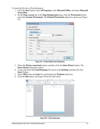 Adobe Illustrator CS5 Part 3: Real World Illustrator 31
To insert the file into a Word document:
1. Click the Start button, click All Programs, click Microsoft Office, and select Microsoft
Word 2010.
2. On the Page Layout tab, in the Page Background group, click the Watermark button,
and select Custom Watermark. The Printed Watermark dialog box opens (see Figure
83).
Figure 83 – Printed Watermark Dialog Box
3. Select the Picture watermark option, and then click the Select Picture button. The
Insert Picture dialog box opens.
4. Locate and select the Letterhead.png file saved on the Desktop, and then the click
Insert button.
5. Select 100% from the Scale list, and deselect the Washout check box.
6. Click the OK button. See Figure 84 for the final result.
Figure 84 – Final Letterhead
 