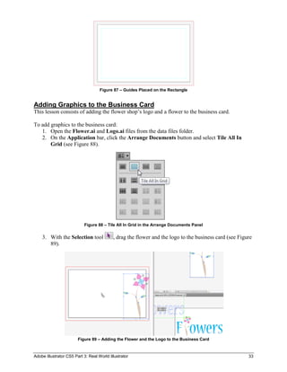 Adobe Illustrator CS5 Part 3: Real World Illustrator 33
Figure 87 – Guides Placed on the Rectangle
Adding Graphics to the Business Card
This lesson consists of adding the flower shop’s logo and a flower to the business card.
To add graphics to the business card:
1. Open the Flower.ai and Logo.ai files from the data files folder.
2. On the Application bar, click the Arrange Documents button and select Tile All In
Grid (see Figure 88).
Figure 88 – Tile All In Grid in the Arrange Documents Panel
3. With the Selection tool , drag the flower and the logo to the business card (see Figure
89).
Figure 89 – Adding the Flower and the Logo to the Business Card
 