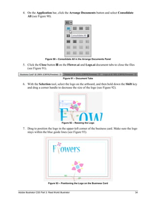 Adobe Illustrator CS5 Part 3: Real World Illustrator 34
4. On the Application bar, click the Arrange Documents button and select Consolidate
All (see Figure 90).
Figure 90 – Consolidate All in the Arrange Documents Panel
5. Click the Close button on the Flower.ai and Logo.ai document tabs to close the files
(see Figure 91).
Figure 91 – Document Tabs
6. With the Selection tool, select the logo on the artboard, and then hold down the Shift key
and drag a corner handle to decrease the size of the logo (see Figure 92).
Figure 92 – Resizing the Logo
7. Drag to position the logo in the upper-left corner of the business card. Make sure the logo
stays within the blue guide lines (see Figure 93).
Figure 93 – Positioning the Logo on the Business Card
 