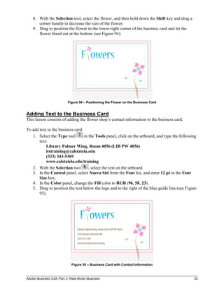 Adobe Illustrator CS5 Part 3: Real World Illustrator 35
8. With the Selection tool, select the flower, and then hold down the Shift key and drag a
corner handle to decrease the size of the flower.
9. Drag to position the flower in the lower-right corner of the business card and let the
flower bleed out at the bottom (see Figure 94).
Figure 94 – Positioning the Flower on the Business Card
Adding Text to the Business Card
This lesson consists of adding the flower shop’s contact information to the business card.
To add text to the business card:
1. Select the Type tool in the Tools panel, click on the artboard, and type the following
text:
Library Palmer Wing, Room 4056 (LIB PW 4056)
itstraining@calstatela.edu
(323) 343-5369
www.calstatela.edu/training
2. With the Selection tool , select the text on the artboard.
3. In the Control panel, select Nueva Std from the Font list, and enter 12 pt in the Font
Size box.
4. In the Color panel, change the Fill color to RGB (96, 58, 23).
5. Drag to position the text below the logo and to the right of the blue guide line (see Figure
95).
Figure 95 – Business Card with Contact Information
 