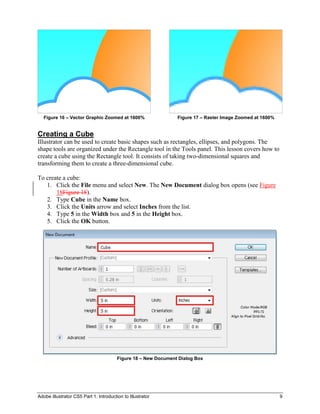 Adobe Illustrator CS5 Part 1: Introduction to Illustrator 9
Figure 16 – Vector Graphic Zoomed at 1600% Figure 17 – Raster Image Zoomed at 1600%
Creating a Cube
Illustrator can be used to create basic shapes such as rectangles, ellipses, and polygons. The
shape tools are organized under the Rectangle tool in the Tools panel. This lesson covers how to
create a cube using the Rectangle tool. It consists of taking two-dimensional squares and
transforming them to create a three-dimensional cube.
To create a cube:
1. Click the File menu and select New. The New Document dialog box opens (see Figure
18Figure 18).
2. Type Cube in the Name box.
3. Click the Units arrow and select Inches from the list.
4. Type 5 in the Width box and 5 in the Height box.
5. Click the OK button.
Figure 18 – New Document Dialog Box
 