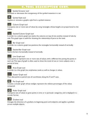 9 
Symbol Screener tool 
Increases or decreases the transparency of the symbol instances in a set. 
Symbol Style tool 
Applies or removes a graphic style from a symbol instance. 
Column Graph tool 
Compares one or more sets of values by using rectangles whose lengths are proportional to the 
values. 
Stacked Column Graph tool 
Is similar to a column graph, but stacks the columns on top of one another, instead of side by 
side. This graph type is useful for showing the relationship of parts to the total. 
Bar Graph tool 
Is similar to a column graph, but positions the rectangles horizontally instead of vertically. 
Stacked Bar Graph tool 
Stacks the bars horizontally instead of vertically. 
Line Graph tool 
Uses points to represent one or more sets of values, with a different line joining the points in 
each set. This type of graph is often used to show the trend of one or more subjects over a 
period of time. 
Area Graph tool 
Is similar to a line graph, but emphasizes totals as well as changes in values. 
Scatter Graph tool 
Plots data points as paired sets of coordinates along the X and Y axes. 
Pie Graph tool 
Creates a circular graph whose wedges represent the relative percentages of the values 
compared. 
Radar Graph tool 
Compares sets of values at given points in time or in particular categories, and is displayed in a 
circular format. 
Gradient tool 
Changes the direction of a gradient, its beginning point and endpoint, and applies a gradient 
across multiple objects. 
4. TOOL DESCRIPTION CONT.  