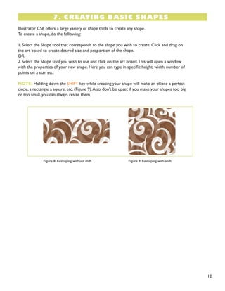 12 
7. CREATING BASIC SHAPES 
Illustrator CS6 offers a large variety of shape tools to create any shape. 
To create a shape, do the following: 
1. Select the Shape tool that corresponds to the shape you wish to create. Click and drag on 
the art board to create desired size and proportion of the shape. 
OR 
2. Select the Shape tool you wish to use and click on the art board. This will open a window 
with the properties of your new shape. Here you can type in specific height, width, number of 
points on a star, etc. 
NOTE: Holding down the SHIFT key while creating your shape will make an ellipse a perfect 
circle, a rectangle a square, etc. (Figure 9). Also, don’t be upset if you make your shapes too big 
or too small, you can always resize them. 
Figure 8. Reshaping without shift. 
Figure 9. Reshaping with shift.  