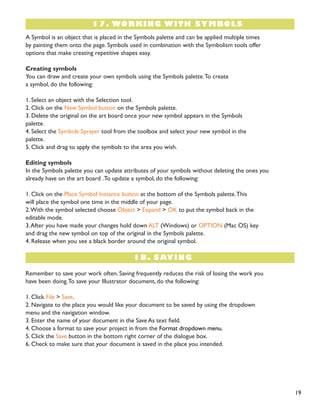 19 
A Symbol is an object that is placed in the Symbols palette and can be applied multiple times 
by painting them onto the page. Symbols used in combination with the Symbolism tools offer 
options that make creating repetitive shapes easy. 
Creating symbols 
You can draw and create your own symbols using the Symbols palette. To create 
a symbol, do the following: 
1. Select an object with the Selection tool. 
2. Click on the New Symbol button on the Symbols palette. 
3. Delete the original on the art board once your new symbol appears in the Symbols 
palette. 
4. Select the Symbols Sprayer tool from the toolbox and select your new symbol in the 
palette. 
5. Click and drag to apply the symbols to the area you wish. 
Editing symbols 
In the Symbols palette you can update attributes of your symbols without deleting the ones you 
already have on the art board . To update a symbol, do the following: 
1. Click on the Place Symbol Instance button at the bottom of the Symbols palette. This 
will place the symbol one time in the middle of your page. 
2. With the symbol selected choose Object > Expand > OK to put the symbol back in the 
editable mode. 
3. After you have made your changes hold down ALT (Windows) or OPTION (Mac OS) key 
and drag the new symbol on top of the original in the Symbols palette. 
4. Release when you see a black border around the original symbol. 
17. WORKING WITH SYMBOLS 
Remember to save your work often. Saving frequently reduces the risk of losing the work you 
have been doing. To save your Illustrator document, do the following: 
1. Click File > Save. 
2. Navigate to the place you would like your document to be saved by using the dropdown 
menu and the navigation window. 
3. Enter the name of your document in the Save As text field. 
4. Choose a format to save your project in from the Format dropdown menu. 
5. Click the Save button in the bottom right corner of the dialogue box. 
6. Check to make sure that your document is saved in the place you intended. 
18. SAVING 
