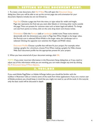 4 
1. To create a new document, click File > New. This will open the Document Setup 
dialog box. Here you will be able to set up the correct page size and orientation for your 
document. Options include, but are not limited to: 
Page Size: Choose a page size from the menu, or type values for width and height. 
Page size represents the final size you want after bleeds or trimming other marks outside the page. There are presets for common sizes such as letter, legal and tabloid. To change 
unit size from points to inches, click on the units drop down and choose inches. 
Orientation: Click the Portrait (tall) or Landscape (wide) icons. These icons interact 
dynamically with the dimensions you enter in Page Size. When Height is the larger value, the Portrait icon is selected. When Width is the larger value, the Landscape icon is 
selected. Clicking the opposite icon switches the Height and Width values. 
Document Profile: Choose a profile that will best fit your project. For example, when 
making a graphic for a brochure, choose Print. When making a graphic for Web, choose 
Web. Each document profile has the appropriate presets for your project. 
2. When you have entered all of your document settings, click OK. 
NOTE: If you enter incorrect information in the Document Setup dialog box, or if you need to 
adjust any of this information while you are working, you can make changes any time by clicking 
File > Document Setup > More Options. 
2. SETTING UP THE DOCUMENT CONT. 
3. TOOLBOX 
If you used Adobe PageMaker or Adobe InDesign before you should be familiar with the 
toolbox in Illustrator CS6 as it shares some of the tools from these applications. If you are a novice user of Adobe products you should keep in mind that you might not need to use all the tools. In this tutorial, only the basic tools will be discussed in depth. 
Figure 3. Tools in Illustrator.  