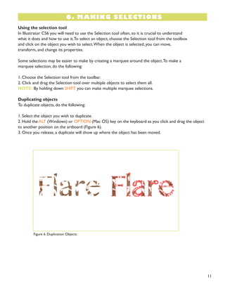11 
6. MAKING SELECTIONS 
Using the selection tool 
In Illustrator CS6 you will need to use the Selection tool often, so it is crucial to understand 
what it does and how to use it. To select an object, choose the Selection tool from the toolbox 
and click on the object you wish to select. When the object is selected, you can move, 
transform, and change its properties. 
Some selections may be easier to make by creating a marquee around the object. To make a 
marquee selection, do the following: 
1. Choose the Selection tool from the toolbar. 
2. Click and drag the Selection tool over multiple objects to select them all. 
NOTE: By holding down SHIFT you can make multiple marquee selections. 
Duplicating objects 
To duplicate objects, do the following: 
1. Select the object you wish to duplicate. 
2. Hold the ALT (Windows) or OPTION (Mac OS) key on the keyboard as you click and drag the object to another position on the artboard (Figure 6). 
3. Once you release, a duplicate will show up where the object has been moved. 
Figure 6. Duplication Objects.  