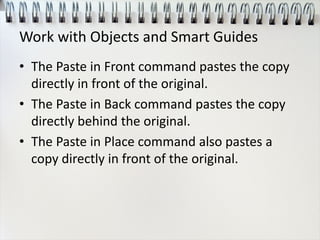 Work with Objects and Smart Guides
• The Paste in Front command pastes the copy
directly in front of the original.
• The Paste in Back command pastes the copy
directly behind the original.
• The Paste in Place command also pastes a
copy directly in front of the original.
 