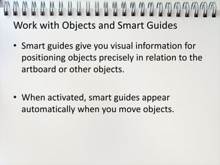 Work with Objects and Smart Guides
• Smart guides give you visual information for
positioning objects precisely in relation to the
artboard or other objects.
• When activated, smart guides appear
automatically when you move objects.
 