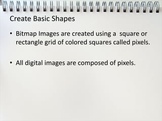 Create Basic Shapes
• Bitmap Images are created using a square or
rectangle grid of colored squares called pixels.
• All digital images are composed of pixels.
 