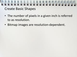 Create Basic Shapes
• The number of pixels in a given inch is referred
to as resolution.
• Bitmap images are resolution-dependent.
 
