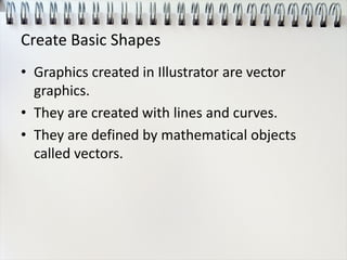 Create Basic Shapes
• Graphics created in Illustrator are vector
graphics.
• They are created with lines and curves.
• They are defined by mathematical objects
called vectors.
 