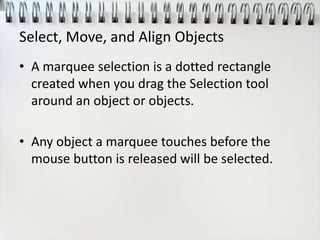 Select, Move, and Align Objects
• A marquee selection is a dotted rectangle
created when you drag the Selection tool
around an object or objects.
• Any object a marquee touches before the
mouse button is released will be selected.
 